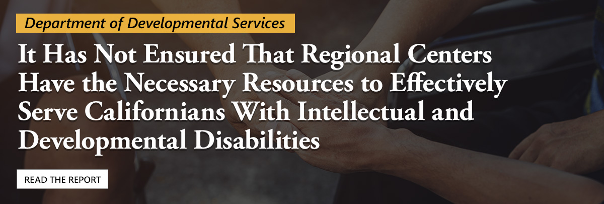 Read our report on the Department of Developmental Services. We found it has not ensured regional centers have the necessary resources to effectively serve Californians with intellectual and developmental disabilities.