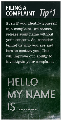 Filing a Complaint Tip #1: Even if you identify yourself in a complaint, we cannot release your name without your consent.  So, consider telling us who you are and how to contact you.  This will improve our ability to investigate your complaint.
