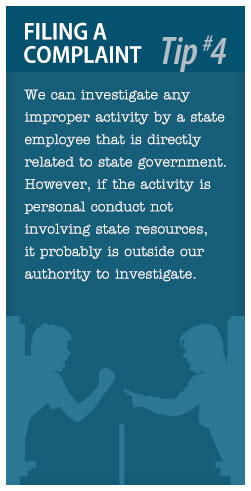 Filing a Complaint Tip #4: We can investigate any improper activity by a state employee that is directly related to state government.  However, if the activity is personal conduct not involving state resources, it probably is outside our authority to investigate.